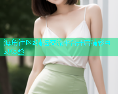 海角社区z精选交流平台开启精彩互动体验  第1张