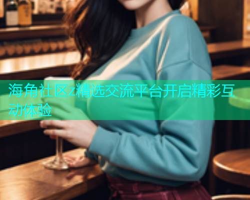 海角社区z精选交流平台开启精彩互动体验  第2张